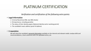 Verification and certification of the following extra points:
• Legal Information
 Criminal Record (ex-CRB, new DBS checks)
 Driving licence, including penalties
 The status of their identity papers (National identity card or working permit)
 The candidate’s exact address (proof of address)
• E-reputation
We will check the candidate’s personal information available on the internet and relevant media: analyse skills and
recommendations, check coherence with CVs uploaded online, etc.
 