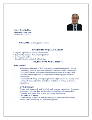 Ashraf Berty Kaddiss
Akaddiss@yahoo.com
Mobile 012-27370711
OBJECTIVE: A Management position
HIGHLIGHTS OF QUALIFICATIONS
• 27 years experience in financial environments.
• Successfully managed Bank branch operations.
• A strong team leader.
• Strong Customers contacts & relationships
PROFESSIONAL ACHIEVEMENTS
MANAGEMENT
• Administered all aspects of daily branch operations and daily/monthly reports.
• Continuously achieved designated profitability and market share growth goals.
• Effectively controlled branch expenses and rationalized the ROE/NFR ratios
• Developed a reporting system to keep bank's senior management abreast of
achievements.
• Maintained Bank Policy ensuring compliance to all procedures and security issues
• Managed & motivated staff to extend their best effort in meeting customer’s
expectations.
SUNDRIES/CASH
• Trained and supervised staff in Cash and sundries transactions; Settlement,
Remittance, Collection, Post dated checks and Inter Branch Settlement Unit.
• Controlled branch cash limit to settle any overage immediately.
CUSTOMER SERVICE
• Utilized lending expertise in consumer lending, and credit and debit cards to
achieve bank's profitability and market share growth.
 