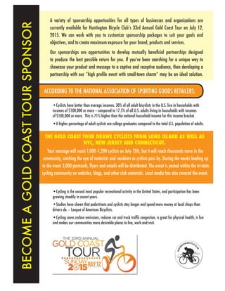 BECOMEAGOLDCOASTTOURSPONSOR
A variety of sponsorship opportunities for all types of businesses and organizations are
currently available for Huntington Bicycle Club’s 33rd Annual Gold Coast Tour on July 12,
2015. We can work with you to customize sponsorship packages to suit your goals and
objectives, and to create maximum exposure for your brand, products and services.
Our sponsorships are opportunities to develop mutually beneficial partnerships designed
to produce the best possible return for you. If you’ve been searching for a unique way to
showcase your product and message to a captive and receptive audience, then developing a
partnership with our “high profile event with small-town charm” may be an ideal solution.
ACCORDING TO THE NATIONAL ASSOCIATION OF SPORTING GOODS RETAILERS:
THE GOLD COAST TOUR DRAWS CYCLISTS FROM LONG ISLAND AS WELL AS
NYC, NEW JERSEY AND CONNECTICUT.
Your message will reach 1,000 -1,200 cyclists on July 12th, but it will reach thousands more in the
community, catching the eye of motorists and residents as cyclists pass by. During the weeks leading up
to the event 3,000 postcards, flyers and emails will be distributed. The event is posted within the tri-state
cycling community on websites, blogs, and other club materials. Local media has also covered the event.
•Cyclists have better than average incomes. 30% of all adult bicyclists in the U.S. live in households with
incomes of $100,000 or more – compared to 17.5% of all U.S. adults living in households with incomes
of $100,000 or more. This is 71% higher than the national household income for this income bracket.
•A higher percentage of adult cyclists are college graduates compared to the total U.S. population of adults.
•Cycling is the second most popular recreational activity in the United States, and participation has been
growing steadily in recent years.
•Studies have shown that pedestrians and cyclists stay longer and spend more money at local shops than
drivers do. – League of American Bicyclists.
•Cycling saves carbon emissions, reduces car and truck traffic congestion, is great for physical health, is fun
and makes our communities more desirable places to live, work and visit.
 
