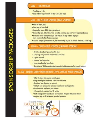 SPONSORSHIPPACKAGES
$500 – THE PELOTON SPONSOR (BASIC SPONSOR)
•All of the above, plus:
•Logo mailed to over 3,000 riders via postcards
• All of the above Basic Sponsor benefits, plus:
• Large main logo on top back of T-shirt or on one sleeve
• Prominent logo placement on postcards
• Ability to post signage at all rest stops in addition to Tour Registration
• Brand mentions in all event press releases
• 4 free entries to event and free VIP parking
• Party package: entry to Gold Coast Tour Volunteers Party and HBC Annual Dinner
• Magnetic logo on all SAG wagons, provided by sponsor
•Small logo on T-shirt
•Logo and link to your website on HBC “Gold Coast” page
• All of the above Basic Sponsor benefits, plus:
• Larger logo and prominent placement on T-Shirt back
• Logo on postcards
•A table at Tour Registration
• Large sign allowed at Start/Finish
$250 – FIXIE SPONSOR
$1,000 – CHASE GROUP SPONSOR (ENHANCED SPONSOR)
$2,500 – LEADERS GROUP SPONSOR (REST STOP & OFFICIAL WATER SPONSOR)
• Distribution of YOUR personal products/samples, including your staff to promote business
•Sponsorship signs at the Start/Finish as well as providing your own “crew” to promote business
•Small logo on T-shirt back
•Promotion on the Huntington Bicycle Club WEBSITE via logo and link displayed
more prominently than the above package
• Business samples: (water bottles etc., free memberships etc) can be included in the HBC “Goody-Bag.”
 