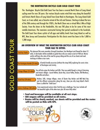 Trial Tour Twelve
Century Challenge (100 miles)
The Huntington Ramble (25 miles)
Vintage Villages (55 miles)
The Huntington Bicycle Club Gold Coast Tour has been a revered North Shore of Long Island
cycling event for over 30 years. Our various bicycle routes wind their way along the beautiful
and historic North Shore of Long Island from Great Neck to Huntington. The Long Island Gold
Coast, as it was called, was a favorite retreat of the rich and famous. Starting at about the turn
of the 20th century and through the 1930’s, the North Shore was a virtual Who’s Who of High
Society. From the Astors to the Vanderbilts, this was THE place to be for some of the most
notable Americans. The mansions constructed during that period numbered in the hundreds.
The Gold Coast Tour draws cyclists of all ages and ability levels from Long Island as well as
NYC, New Jersey and Connecticut. Participation for this classic event has been in the 1,000 to
1,200 range.
THE HUNTINGTON BICYCLE CLUB GOLD COAST TOUR
• Food and beverages will be available at all rest stops.
• SAG wagons will be provided on all routes.
• Routes will be clearly marked, cue sheets will be provided and the routes
will be posted on Ride with GPS.
This pleasant flat route meanders through Greenlawn, East Northport and Elwood for about 12
miles. A ride leader will be available to guide those who are ready to start at 9:00 am. Novice
cyclists will learn the rules of the road for group riding and the use of cue sheets and road
markings to follow a tour route.
A family-friendly excursion (without the steep hills) exploring the scenic vistas
of Huntington and vicinity.
You will also enjoy the harbors and hills. Then you pedal though a string of charming
and historic villages - Laurel Hollow, Oyster Bay, Locust Valley, Roslyn, Old Westbury,
Brookville and others.
Even experienced century riders find this one a challenge. Your tour includes all
the beautiful sights of the other tours plus 30 more hilly miles!
AN OVERVIEW OF WHAT THE HUNTINGTON BICYCLE CLUB GOLD COAST
TOUR HAS TO OFFER:
Harbors, hills, vintage villages, views of Oyster Bay Harbor and Mill Neck Bay
and the affluent communities along the way, show you why Long Islandʻs North
Shore is called the “Gold Coast.”
GOLDCOASTTOUR
Grand Tour (70 miles)
 