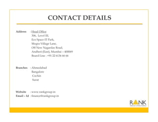 CONTACT DETAILS
Address : Head Office
306, Level III,
Eco Space IT Park,
Mogra Village Lane,
Off New Nagardas Road,
Andheri (East), Mumbai – 400069
Board Line : +91 22 6136 66 66
Branches : Ahmedabad
Bangalore
Cochin
Surat
Website : www.rankgroup.in
Email – Id : finance@rankgroup.in
 