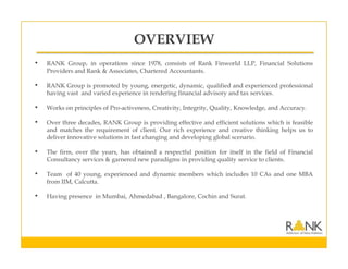 OVERVIEW
• RANK Group, in operations since 1978, consists of Rank Finworld LLP, Financial Solutions
Providers and Rank & Associates, Chartered Accountants.
• RANK Group is promoted by young, energetic, dynamic, qualified and experienced professional
having vast and varied experience in rendering financial advisory and tax services.
• Works on principles of Pro-activeness, Creativity, Integrity, Quality, Knowledge, and Accuracy.
• Over three decades, RANK Group is providing effective and efficient solutions which is feasible
and matches the requirement of client. Our rich experience and creative thinking helps us to
deliver innovative solutions in fast changing and developing global scenario.
• The firm, over the years, has obtained a respectful position for itself in the field of Financial
Consultancy services & garnered new paradigms in providing quality service to clients.
• Team of 40 young, experienced and dynamic members which includes 10 CAs and one MBA
from IIM, Calcutta.
• Having presence in Mumbai, Ahmedabad , Bangalore, Cochin and Surat.
 