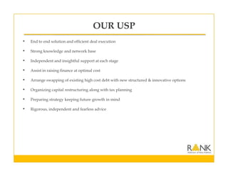 OUR USP
• End to end solution and efficient deal execution
• Strong knowledge and network base
• Independent and insightful support at each stage
• Assist in raising finance at optimal cost
• Arrange swapping of existing high cost debt with new structured & innovative options
• Organizing capital restructuring along with tax planning
• Preparing strategy keeping future growth in mind
• Rigorous, independent and fearless advice
 