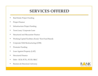 SERVICES OFFERED
• Real Estate Project Funding
• Project Finance
• Infrastructure Project Funding
• Term Loan/ Corporate Loan
• Structured and Mezzanine Finance
• Working Capital Facilities (Fund/ Non-Fund Based)
• Corporate Debt Restructuring (CDR)
• Promoter Funding
• Loan Against Property (LAP)
• Structured Finance
• Debt – ECB, FCTL, FCCB, SBLC
• Business & Structural Advisory
 