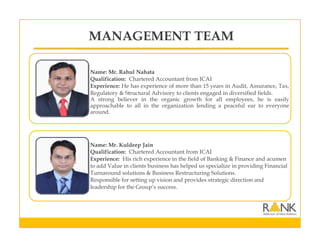 Name: Mr. Rahul Nahata
Qualification: Chartered Accountant from ICAI
Experience: He has experience of more than 15 years in Audit, Assurance, Tax,
Regulatory & Structural Advisory to clients engaged in diversified fields.
A strong believer in the organic growth for all employees, he is easily
approachable to all in the organization lending a peaceful ear to everyone
around.
Name: Mr. Kuldeep Jain
Qualification: Chartered Accountant from ICAI
Experience: His rich experience in the field of Banking & Finance and acumen
to add Value in clients business has helped us specialize in providing Financial
Turnaround solutions & Business Restructuring Solutions.
Responsible for setting up vision and provides strategic direction and
leadership for the Group’s success.
MANAGEMENT TEAM
 