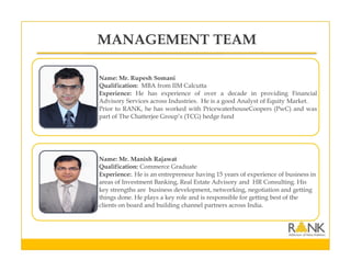 Name: Mr. Rupesh Somani
Qualification: MBA from IIM Calcutta
Experience: He has experience of over a decade in providing Financial
Advisory Services across Industries. He is a good Analyst of Equity Market.
Prior to RANK, he has worked with PricewaterhouseCoopers (PwC) and was
part of The Chatterjee Group’s (TCG) hedge fund
Name: Mr. Manish Rajawat
Qualification: Commerce Graduate
Experience:. He is an entrepreneur having 15 years of experience of business in
areas of Investment Banking, Real Estate Advisory and HR Consulting. His
key strengths are business development, networking, negotiation and getting
things done. He plays a key role and is responsible for getting best of the
clients on board and building channel partners across India.
MANAGEMENT TEAM
 