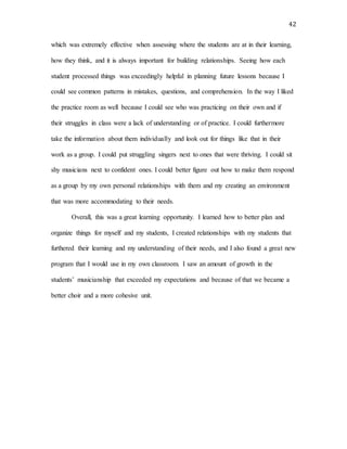 42
which was extremely effective when assessing where the students are at in their learning,
how they think, and it is always important for building relationships. Seeing how each
student processed things was exceedingly helpful in planning future lessons because I
could see common patterns in mistakes, questions, and comprehension. In the way I liked
the practice room as well because I could see who was practicing on their own and if
their struggles in class were a lack of understanding or of practice. I could furthermore
take the information about them individually and look out for things like that in their
work as a group. I could put struggling singers next to ones that were thriving. I could sit
shy musicians next to confident ones. I could better figure out how to make them respond
as a group by my own personal relationships with them and my creating an environment
that was more accommodating to their needs.
Overall, this was a great learning opportunity. I learned how to better plan and
organize things for myself and my students, I created relationships with my students that
furthered their learning and my understanding of their needs, and I also found a great new
program that I would use in my own classroom. I saw an amount of growth in the
students’ musicianship that exceeded my expectations and because of that we became a
better choir and a more cohesive unit.
 
