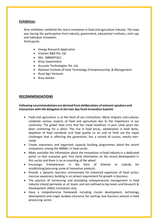 Exhibition
Nine exhibitors exhibited the latest innovation in food and agriculture industry. The expo
was having the participation from industry, government, educational institutes, start-ups
and individual innovators.
Participants:
 Energy Research Application
 Vizortex R&D Pvt. Ltd
 M/s. IMMORTALS
 Bihar Government
 Accuster Technologies Pvt. Ltd
 National Institute of Food Technology Entrepreneurship & Management.
 Rural Agri Ventures
 Busy women
RECOMMENDATIONS
Following recommendations are derived from deliberations of eminent speakers and
interaction with the delegates in the two-day Food Innovation Summit.
 Food and agriculture is at the heart of our civilizations. Many religions and cultures
celebrate various aspects of food and agriculture due to the importance in our
continuity. The global food crisis that has made headlines in past some years has
been simmering for a while. The rise in food prices, adulteration in food items,
depletion of food standards and food quality so on and so forth are the major
challenges that is affecting the generation, has a variety of causes, mostly man-
made.
 Create awareness and organized capacity building programmes about the recent
innovations among the MSMEs in food sector.
 Make available the information about the innovations in food industry in a dedicated
portal so that everyone gets first hand information on the recent development in
this sector and there is no re-inventing of the wheel.
 Encourage Entrepreneurs in the form of Scheme or subsidy for
establishing/procuring some of innovative products.
 Provide a dynamic business environment for enhanced expansion of food sector,
massive awareness building is an utmost requirement for growth in business.
 The practice of harnessing and promoting entrepreneurial management in food
industry should permeate at all levels and not confined to top levels and Research &
Development (R&D) institutions only.
 Have a comprehensive framework including cluster development, technology
development and single window clearance for starting new business venture in food
processing sector.
 