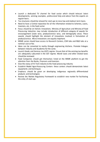 Launch a dedicated TV channel for food sector which should telecast latest
developments, winning examples, professional help and advice from the experts on
regular basis.
 Tax structures should be relaxed for start-ups to raise low and medium term loans.
 Need to have a Central repository for all the information related to Schemes, Loans,
Investors, etc. in the food sector
 Focus should be on holistic innovations. Ministry of Agriculture and Ministry of Food
Processing Industries may include introduction of different category of awards for
encouragement (state wise, product/service wise, and demography wise). These
awards should highlight the element of innovations involved in formulation of
product/service. Micro innovations are equally important.
 MSME sector should have access to Research Centers, CSIR labs and R&D labs at a
nominal cost or fee.
 Ideas can be converted to reality through engineering kitchens. Promote linkages
between Industry and Academia for the same.
 Launch Goods and Services tax (GST) regime. Ensure that all the existing tax benefits
are adequately subsumed in the GST regime. Mandi taxes and other related taxes
should be reviewed.
 Food Companies should get themselves listed on the MSME platform to get the
attention from the Banks, Financers and Investors.
 Give the status of Hi-Tech industry to the Food processing industry
 Establish Model Agro-Processing Centers- these centers should demonstrate latest
equipments and techniques
 Emphasis should be given on developing indigenous regionally differentiated
products and technologies
 Review the Market Regulatory Framework to establish new market for facilitating
the entry of start-ups
 