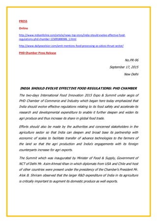 PRESS
Online
http://www.indiainfoline.com/article/news-top-story/india-should-evolve-effective-food-
regulations-phd-chamber-115091800306_1.html
http://www.dailyexcelsior.com/amit-mentions-food-processing-as-sidcos-thrust-sector/
PHD Chamber Press Release
No.PR-96
September 17, 2015
New Delhi
INDIA SHOULD EVOLVE EFFECTIVE FOOD REGULATIONS: PHD CHAMBER
The two-days International Food Innovation 2015 Expo & Summit under aegis of
PHD Chamber of Commerce and Industry which began here today emphasized that
India should evolve effective regulations relating to its food safety and accelerate its
research and developmental expenditure to enable it further deepen and widen its
agri produce and thus increase its share in global food trade.
Efforts should also be made by the authorities and concerned stakeholders in the
agriculture sector so that India can deepen and broad base its partnership with
economic of scales to facilitate transfer of advance technologies to the farmers of
the land so that the agri production and India’s engagements with its foreign
counterparts increase for agri exports.
The Summit which was inaugurated by Minister of Food & Supply, Government of
NCT of Delhi Mr. Asim Ahmed Khan in which diplomats from USA and Chile and host
of other countries were present under the presidency of the Chamber’s President Mr.
Alok B. Shriram observed that the larger R&D expenditure of India in its agriculture
is critically important to augment its domestic produce as well exports.
 