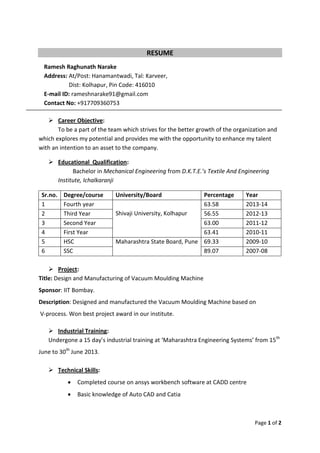 Page 1 of 2
RESUME
 Career Objective:
To be a part of the team which strives for the better growth of the organization and
which explores my potential and provides me with the opportunity to enhance my talent
with an intention to an asset to the company.
 Educational Qualification:
Bachelor in Mechanical Engineering from D.K.T.E.’s Textile And Engineering
Institute, Ichalkaranji
Sr.no. Degree/course University/Board Percentage Year
1 Fourth year
Shivaji University, Kolhapur
63.58 2013-14
2 Third Year 56.55 2012-13
3 Second Year 63.00 2011-12
4 First Year 63.41 2010-11
5 HSC Maharashtra State Board, Pune 69.33 2009-10
6 SSC 89.07 2007-08
 Project:
Title: Design and Manufacturing of Vacuum Moulding Machine
Sponsor: IIT Bombay.
Description: Designed and manufactured the Vacuum Moulding Machine based on
V-process. Won best project award in our institute.
 Industrial Training:
Undergone a 15 day’s industrial training at ‘Maharashtra Engineering Systems’ from 15th
June to 30th
June 2013.
 Technical Skills:
 Completed course on ansys workbench software at CADD centre
 Basic knowledge of Auto CAD and Catia
Ramesh Raghunath Narake
Address: At/Post: Hanamantwadi, Tal: Karveer,
Dist: Kolhapur, Pin Code: 416010
E-mail ID: rameshnarake91@gmail.com
Contact No: +917709360753
 