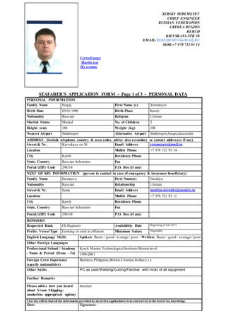 SERGIY YEREMEYEV
CHIEF ENGINEER
RUSSIAN FEDERATION
CRIMEA REGION
KERCH
KIEVSKAYA STR 38
EMAIL:YEREMEYEVS@MAIL.RU
MOB:+7 978 721 93 14
Crewell page
Marlin test
My resume
SEAFARER'S APPLICATION FORM - Page 1 of 3 - PERSONAL DATA
PERSONAL INFORMATION
Family Name Sergiy First Name (s) Yeremeyev
Birth Date 03/01/1980 Birth Place Kerch
Nationality Russian Religion Cristian
Marital Status Maried No. of Children 2
Height (cm) 188 Weight (kg) 100
Nearest Airport Simferopol Alternative Airport Simferopol,Anapa,krasnodar
ADDRESS (include telephone country & area codes, advise also secondary or contact addresses if any)
Street & Nr. Kievskaya str38 Email Address yeremeyevs@mail.ru
Location Mobile Phone +7 978 721 93 14
City Kerch Residence Phone
State, Country Russian federation Fax
Postal (ZIP) Code 298318 P.O. Box (if any)
NEXT OF KIN INFORMATION (person to contact in case of emergency & insurance beneficiary)
Family Name Eremeeva First Name(s) Nataliya
Nationality Russian Relationship Cristian
Street & Nr. Same Email Address natalya-norenko@yandex.ru
Location Mobile Phone +7 978 721 93 11
City Kerch Residence Phone
State, Country Russian federation Fax
Postal (ZIP) Code 298318 P.O. Box (if any)
REMARKS
Requested Rank Ch.Engineer Availability Date Beginning of Feb 2015
Prefer. Vessel Type Looking to start in offshore Minimum Salary Negotiable
English Language Skills Spoken: fluent / good / average / poor - Written: fluent / good / average / poor
Other Foreign Languages
Professional School / Academy
- Name & Period (From - To)
Kerch Marine Technological Institute/Masterlevel
1996-2001
Foreign Crew Experience
(specify nationalities)
Burmese,Philippine,British,Croatian,Italian,e.t.c
Other Skills PC as user/Welding/Cutting/Familiar with most of all equipment
Further Remarks
Please advise how you heard
about Vroon Shipping:
(underline appropriate option)
Internet
I herebyaffirm that all the information provided by me in this application is true and correct tothe bestof my knowledge.
Date: Signature:
 