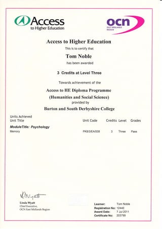 @Access ocnto Higher Education EAST MIDLANDS
REGION
Access to Higher Education
This is to certify that
Tom Noble
has been awarded
3 Credits at Level Three
Towards achievement of the
Access to HE Diploma Programme
(Humanities and Social Science)
provided by
Burton and South Derbyshire College
Units Achieved
Unit Titte Unit Code Credits Level Grades
Modu leTitle : Psychology
Memory PK8/3/Etu008 3 Three Pass
-0"{tr-
Linda Wyatt
Chief Executive,
OCN East Midlands Region
Learner: Tom Noble
Registration No: 12440
Award Date: 7 Jul2011
Gertificate No: 203799
 