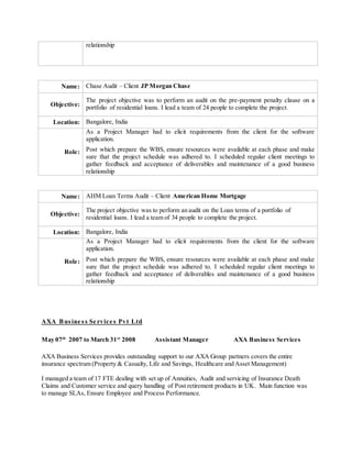 relationship
Name: Chase Audit – Client JP Morgan Chase
Objective:
The project objective was to perform an audit on the pre-payment penalty clause on a
portfolio of residential loans. I lead a team of 24 people to complete the project.
Location: Bangalore, India
Role:
As a Project Manager had to elicit requirements from the client for the software
application.
Post which prepare the WBS, ensure resources were available at each phase and make
sure that the project schedule was adhered to. I scheduled regular client meetings to
gather feedback and acceptance of deliverables and maintenance of a good business
relationship
Name: AHM Loan Terms Audit – Client American Home Mortgage
Objective:
The project objective was to perform an audit on the Loan terms of a portfolio of
residential loans. I lead a team of 34 people to complete the project.
Location: Bangalore, India
Role:
As a Project Manager had to elicit requirements from the client for the software
application.
Post which prepare the WBS, ensure resources were available at each phase and make
sure that the project schedule was adhered to. I scheduled regular client meetings to
gather feedback and acceptance of deliverables and maintenance of a good business
relationship
AXA Busine ss Se rvice s Pvt Ltd
AXA Business Services provides outstanding support to our AXA Group partners covers the entire
insurance spectrum (Property & Casualty, Life and Savings, Healthcare and Asset Management)
I managed a team of 17 FTE dealing with set up of Annuities, Audit and servicing of Insurance Death
Claims and Customer service and query handling of Post retirement products in UK. Main function was
to manage SLAs, Ensure Employee and Process Performance.
May 07th
2007 to March 31st
2008 Assistant Manager AXA Business Services
 