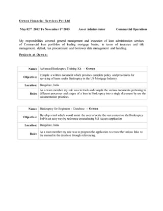 Ocwe n Financial Se rvice s Pvt Ltd
My responsibilities covered general management and execution of loan administration services
of Commercial loan portfolios of leading mortgage banks, in terms of insurance and title
management, default, tax procurement and borrower data management and handling.
Proje cts at Ocwe n:
Name: Advanced Bankruptcy Training Kit - Ocwen
Objective:
Compile a written document which provides complete policy and procedures for
servicing of loans under Bankruptcy in the US Mortgage Industry
Location: Bangalore, India
Role:
As a team member my role was to track and compile the various documents pertaining to
different processes and stages of a loan in Bankruptcy into a single document by use the
documentation practices.
Name: Bankruptcy for Beginners - Database - Ocwen
Objective:
Develop a tool which would assist the user to locate the vast content on the Bankruptcy
PnP in an easy way by reference created using MS Access application
Location: Bangalore, India
Role:
As a team member my role was to program the application to create the various links to
the manual in the database through referencing.
May 02nd
2002 To November 1st
2005 Asset Administrator Commercial Operations
 