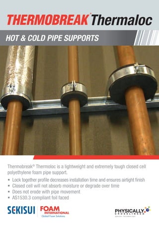 • Thermaloc proﬁle ensures an airtight ﬁnish
• Thermaloc decreases installation time as it
locks easliy together
• Closed cell so that it will not absorb moisture or
degrade with time
• Made of high density PE foam
• Will not erode with pipe movement
• AS1530.3 compliant foil faced
• Made from recycled material and is recyclable
Youngbo Australia
15/853 Nudgee Road
Northgate QLD 4013
Tel: +61 7 3267 7100
Fax: +61 7 3267 7166
www.youngbo.com.au
CFC FREE
X-Linked
X-Linked
Polyolefin
ThermalocThermaloc
TM
Hot & Cold Pipe Supports
Thermobreak®
Thermoloc is a lightweight and extremely tough closed cell
polyethylene foam pipe support.
•	 Lock together profile decreases installation time and ensures airtight finish
•	 Closed cell will not absorb moisture or degrade over time
•	 Does not erode with pipe movement
•	 AS1530.3 compliant foil faced
HOT & COLD PIPE SUPPORTS
Thermaloc
PHYSICALLYC R O S S L I N K E D
S E K I S U I T E C H N O L O G Y
 