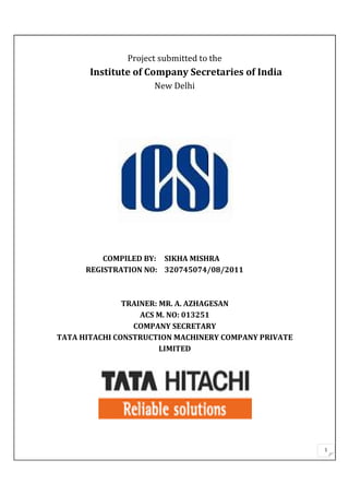 1
Project submitted to the
Institute of Company Secretaries of India
New Delhi
COMPILED BY: SIKHA MISHRA
REGISTRATION NO: 320745074/08/2011
TRAINER: MR. A. AZHAGESAN
ACS M. NO: 013251
COMPANY SECRETARY
TATA HITACHI CONSTRUCTION MACHINERY COMPANY PRIVATE
LIMITED
 