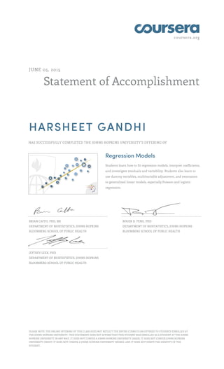 coursera.org
Statement of Accomplishment
JUNE 05, 2015
HARSHEET GANDHI
HAS SUCCESSFULLY COMPLETED THE JOHNS HOPKINS UNIVERSITY'S OFFERING OF
Regression Models
Students learn how to fit regression models, interpret coefficients,
and investigate residuals and variability. Students also learn to
use dummy variables, multivariable adjustment, and extensions
to generalized linear models, especially Poisson and logistic
regression.
BRIAN CAFFO, PHD, MS
DEPARTMENT OF BIOSTATISTICS, JOHNS HOPKINS
BLOOMBERG SCHOOL OF PUBLIC HEALTH
ROGER D. PENG, PHD
DEPARTMENT OF BIOSTATISTICS, JOHNS HOPKINS
BLOOMBERG SCHOOL OF PUBLIC HEALTH
JEFFREY LEEK, PHD
DEPARTMENT OF BIOSTATISTICS, JOHNS HOPKINS
BLOOMBERG SCHOOL OF PUBLIC HEALTH
PLEASE NOTE: THE ONLINE OFFERING OF THIS CLASS DOES NOT REFLECT THE ENTIRE CURRICULUM OFFERED TO STUDENTS ENROLLED AT
THE JOHNS HOPKINS UNIVERSITY. THIS STATEMENT DOES NOT AFFIRM THAT THIS STUDENT WAS ENROLLED AS A STUDENT AT THE JOHNS
HOPKINS UNIVERSITY IN ANY WAY. IT DOES NOT CONFER A JOHNS HOPKINS UNIVERSITY GRADE; IT DOES NOT CONFER JOHNS HOPKINS
UNIVERSITY CREDIT; IT DOES NOT CONFER A JOHNS HOPKINS UNIVERSITY DEGREE; AND IT DOES NOT VERIFY THE IDENTITY OF THE
STUDENT.
 