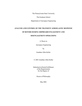 The Pennsylvania State University
The Graduate School
Department of Aerospace Engineering
ANALYSIS AND CONTROL OF THE TRANSIENT AEROELASTIC RESPONSE
OF ROTORS DURING SHIPBOARD ENGAGEMENT AND
DISENGAGEMENT OPERATIONS
A Thesis in
Aerospace Engineering
by
Jonathan Allen Keller
© 2001 Jonathan Allen Keller
Submitted in Partial Fulfillment
of the Requirements
for the Degree of
Doctor of Philosophy
May 2001
 