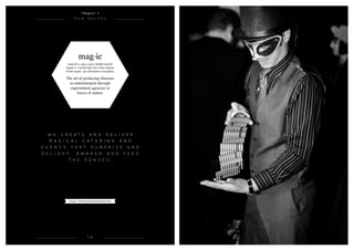 mag·ic
(maj-ik) n. 1350–1400; Middle English
magik ( e ) witchcraft, Late Latin magica,
Greek magik, use of feminine of magikós.
The art of producing illusions
as entertainment through
supernatural agencies or
forces of nature.
1 6
O u r v a l u e s
W e c r e a t e a n d d e l i v e r
M a g i c a l c a t e r i n g AND
e v e n t s t h a t s u r p r i s e a n d
d e l i g h t , a w a k e n a n d f e e d
t h e s e n s e s .
C h a p t e r 1
Image: Charity fundraising ball 2012
 