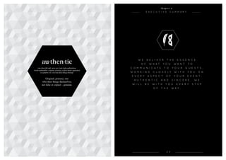 2 3
C h a p t e r 2
E x e c u t i v e S u m m a r y
W e d e l i v e r t h e e s s e n c e
o f w h a t y o u w a n t t o
c o m m u n i c a t e t o y o u r g u e s t s ,
w o r k i n g c l o s EL y w i t h y o u o n
e v e r y a s p e c t o f y o u r e v e n t .
A u t h e n t i c a n d s i n c e r e , w e
w i l l b e w i t h y o u e v e r y s t e p
o f t h e w a y .
au·then·tic
(aw-then-tik) adj. 1300–50; Late Latin authenticus,
Greek authentikós original, primary, at first hand, equivalent
to authént ( ēs ) one who does things himself.
Original, primary, one
who does things themselves,
not false or copied – genuine.
 