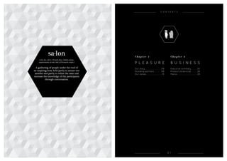 0 1
sa·lon
(s-ln, sln, s-lô) n. (French, from Italian salone,
augmentative of sala, hall, of Germanic origin.)
A gathering of people under the roof of
an inspiring host, held partly to amuse one
another and partly to refine the taste and
increase the knowledge of the participants
through conversation.
C h a p t e r 1
P l e a s u r e
Our story .  .  .  .  .  .  .  .  .  .  .  .  .  . 04
Founding partners  .  .  .  .  . 08
Our values  .  .  .  .  .  .  .  .  .  .  .  .  . 10
C h a p t e r 2
B u s i n e s s
Executive summary .  .  .  .  . 20
Products & services .  .  .  .  . 26
Menus .  .  .  .  .  .  .  .  .  .  .  .  .  .  .  .  . 28
C ONTENTS
 