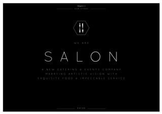 o u r s t o r y
0 4 / 0 5
W e a r e
S A L O N
A n e w c a t e r i n g & e v e n t s c o m p a n y
m a r r y i n g a r t i s t i c v i s i on w i t h
e x q u i s i t e f oo d & i m p e c c a b l e s e r v i c e
C h a p t e r 1
 