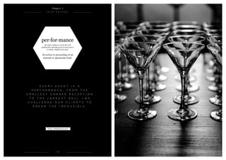 per·for·mance
(per-fawr-muhns) n. From the verb
‘parfourmen’ meaning to do, to carry out or
to render, English circa 1300.
An action or proceeding of an
unusual or spectacular kind.
Image: Wedding party 2012
1 0
O u r v a l u e s
e v e r y E v e n t i s a
p e r f o r m a n c e , f r o m t h e
s m a l l e s t c a n a p é r e c e p t i o n
t o t h e l a r g e s t b a l l — W E
c h a l l e n g e o u r c l i e n t s t o
d r e a m t h e i m p o s s i b l e .
C h a p t e r 1
 