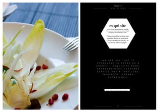 e
OU r VALUES
1 3
ex·qui·site
(ikskw-zt) adj. (Middle English, carefully
chosen, from Latin exqustus, past participle
of exqurere, to search out, to seek).
Characterised by intricate and
beautiful design or execution.
Of such beauty or delicacy as
to arouse intense delight.
C h a p t e r 1
W e a r e a l l t h a t i s
e x c e l l e n t i n c a t e r i n g &
e v e n t s – e x q u i s i t e f o o d ,
e x t r a o r d i n a r y c u s t o m e r
s e r v i c e a n d a t h r i l l i n g ,
t h e a t r i c a l o v e r a l l
e x p e r i e n c e .
Image: Endive & pomegranate salad starter
 