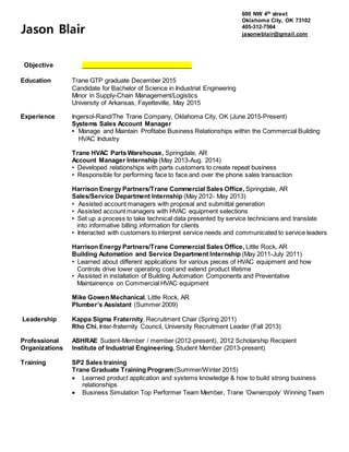 Objective ________________________________
Education Trane GTP graduate December 2015
Candidate for Bachelor of Science in Industrial Engineering
Minor in Supply-Chain Management/Logistics
University of Arkansas, Fayetteville, May 2015
Experience Ingersol-Rand/The Trane Company, Oklahoma City, OK (June 2015-Present)
Systems Sales Account Manager
• Manage and Maintain Profitabe Business Relationships within the Commercial Building
HVAC Industry
Trane HVAC Parts Warehouse, Springdale, AR
Account Manager Internship (May 2013-Aug. 2014)
• Developed relationships with parts customers to create repeat business
• Responsible for performing face to face and over the phone sales transaction
Harrison Energy Partners/Trane Commercial Sales Office, Springdale, AR
Sales/Service Department Internship (May 2012- May 2013)
• Assisted account managers with proposal and submittal generation
• Assisted account managers with HVAC equipment selections
• Set up a process to take technical data presented by service technicians and translate
into informative billing information for clients
• Interacted with customers to interpret service needs and communicated to service leaders
Harrison Energy Partners/Trane Commercial Sales Office, Little Rock, AR
Building Automation and Service Department Internship (May 2011-July 2011)
• Learned about different applications for various pieces of HVAC equipment and how
Controls drive lower operating cost and extend product lifetime
• Assisted in installation of Building Automation Components and Preventative
Maintainence on Commercial HVAC equipment
Mike Gowen Mechanical, Little Rock, AR
Plumber’s Assistant (Summer 2009)
Leadership Kappa Sigma Fraternity, Recruitment Chair (Spring 2011)
Rho Chi, Inter-fraternity Council, University Recruitment Leader (Fall 2013)
Professional ASHRAE Sudent-Member / member (2012-present), 2012 Scholarship Recipient
Organizations Institute of Industrial Engineering, Student Member (2013-present)
Training SP2 Sales training
Trane Graduate Training Program(Summer/Winter 2015)
 Learned product application and systems knowledge & how to build strong business
relationships
 Business Simulation Top Performer Team Member, Trane ‘Owneropoly’ Winning Team
Jason Blair
600 NW 4th street
Oklahoma City, OK 73102
405-312-7564
jasonwblair@gmail.com
 