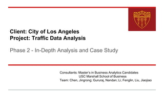 Client: City of Los Angeles
Project: Traffic Data Analysis
Phase 2 - In-Depth Analysis and Case Study
Consultants: Master’s in Business Analytics Candidates
USC Marshall School of Business
Team: Chen, Jingrong; Gururaj, Nandan; Li, Fenglin, Liu, Jiaojiao
 