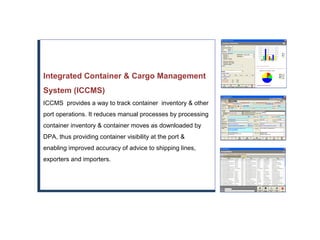 Integrated Container & Cargo Management
System (ICCMS)
ICCMS provides a way to track container inventory & other
port operations. It reduces manual processes by processing
container inventory & container moves as downloaded by
DPA, thus providing container visibility at the port &
enabling improved accuracy of advice to shipping lines,
exporters and importers.
 