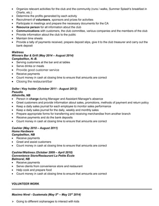 • Organize relevant activities for the club and the community (runs / walks, Summer Splash's breakfast in
Charlo, etc.)
• Determine the profits generated by each activity
• Recruitment of volunteers, sponsors and prizes for activities
• Participate in meetings and prepare the necessary documents for the CA
• Resource person for all information about the club
• Communications with customers, the club committee, various companies and the members of the club
• Provide information about the club to the public
• Maintain time sheets
• Provide a tally of payments received, prepare deposit slips, give it to the club treasurer and carry out the
bank deposit
Waitress
Winners Bar & Grill (May 2014 – August 2014)
Campbellton, N.-B.
• Serving customers at the bar and at tables
• Serve drinks or meals
• Provide good customer service
• Receive payments
• Count money in cash at closing time to ensure that amounts are correct
• Closing the restaurant/bar
Seller / Key holder (October 2011 - August 2012)
Pseudio
Atholville, NB
• Person in charge during Manager and Assistant Manager's absence
• Greet customers and provide information about sales, promotions, methods of payment and return policy
• Keep a daily sales journal for each employee to monitor sales performance
• Keep a daily sales journal for the daily, weekly and monthly sales
• Prepare appropriate forms for transferring and receiving merchandise from another branch
• Receive payments and do the bank deposits
• Count money in cash at closing time to ensure that amounts are correct
Cashier (May 2010 – August 2011)
Home Hardware
Campbellton, NB
• Receive payments
• Greet and assist customers
• Count money in cash at closing time to ensure that amounts are correct
Cashier/Waitress (October 2009 – April 2010)
Convenience Store/Restaurant La Petite École
Balmoral, NB
• Receive payments
• Serve clients from convenience store and restaurant
• Help cook and prepare food
• Count money in cash at closing time to ensure that amounts are correct
VOLUNTEER WORK
Maximo Nivel - Guatemala (May 5th
– May 23rd
2014)
 Going to different orphanages to interact with kids
 