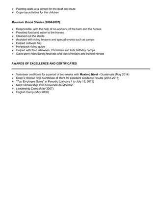  Painting walls at a school for the deaf and mute
 Organize activities for the children
Mountain Brook Stables (2004-2007)
 Responsible, with the help of co-workers, of the barn and the horses
 Provided food and water to the horses
 Cleaned out the stable
 Assisted with riding lessons and special events such as camps
 Helped cultivate hay
 Horseback riding guide
 Helped with the Halloween, Christmas and kids birthday camps
 Gave pony rides during festivals and kids birthdays and trained horses
AWARDS OF EXCELLENCE AND CERTIFICATES
 Volunteer certificate for a period of two weeks with Maximo Nivel - Guatemala (May 2014)
 Dean’s Honour Roll: Certificate of Merit for excellent academic results (2012-2013)
 “Top Employee Sales” at Pseudio (January 1 to July 15, 2012)
 Merit Scholarship from Université de Moncton
 Leadership Camp (May 2007)
 English Camp (May 2006)
 