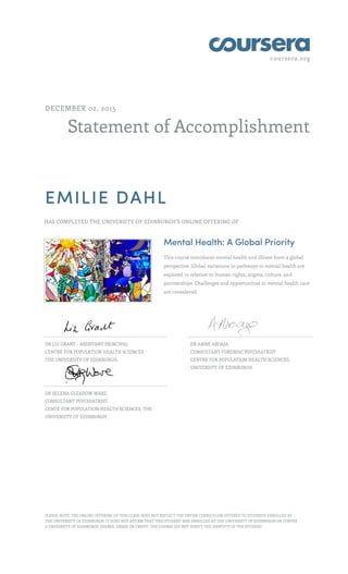 coursera.org
Statement of Accomplishment
DECEMBER 02, 2015
EMILIE DAHL
HAS COMPLETED THE UNIVERSITY OF EDINBURGH'S ONLINE OFFERING OF
Mental Health: A Global Priority
This course introduces mental health and illness from a global
perspective. Global variations in pathways to mental health are
explored in relation to human rights, stigma, culture, and
partnerships. Challenges and opportunities in mental health care
are considered.
DR LIZ GRANT - ASSISTANT PRINCIPAL
CENTRE FOR POPULATION HEALTH SCIENCES
THE UNIVERSITY OF EDINBURGH,
DR ANNE ABOAJA
CONSULTANT FORENSIC PSYCHIATRIST
CENTRE FOR POPULATION HEALTH SCIENCES,
UNIVERSITY OF EDINBURGH
DR SELENA GLEADOW WARE
CONSULTANT PSYCHIATRIST.
CENTE FOR POPULATION HEALTH SCIENCES, THE
UNIVERSITY OF EDINBURGH
PLEASE NOTE: THE ONLINE OFFERING OF THIS CLASS DOES NOT REFLECT THE ENTIRE CURRICULUM OFFERED TO STUDENTS ENROLLED AT
THE UNIVERSITY OF EDINBURGH. IT DOES NOT AFFIRM THAT THIS STUDENT WAS ENROLLED AT THE UNIVERSITY OF EDINBURGH OR CONFER
A UNIVERSITY OF EDINBURGH DEGREE, GRADE OR CREDIT. THE COURSE DID NOT VERIFY THE IDENTITY OF THE STUDENT.
 