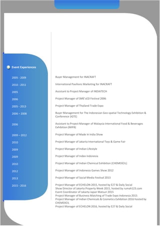 Event Experiences
2005 - 2009
2010 - 2011
2005
2006
2005 - 2013
2006 – 2008
2006
2009 – 2012
2010
2009
2009
2010
2012
2013
2015 - 2016
Buyer Management for INACRAFT
International Pavilions Marketing for INACRAFT
Assistant to Project Manager of INDIATECH
Project Manager of SME’sCO Festival 2006
Project Manager of Thailand Trade Expo
Buyer Management for The Indonesian Geo-spatial Technology Exhibition &
Conference (IGTE)
Assistant to Project Manager of Malaysia International Food & Beverages
Exhibition (MIFB)
Project Manager of Made In India Show
Project Manager of Jakarta International Toys & Game Fair
Project Manager of Indian Lifestyle
Project Manager of Indee Indonesia
Project Manager of Indian Chemical Exhibition (CHEMEXCIL)
Project Manager of Indonesia Games Show 2012
Project Manager of Social Media Festival 2013
Project Manager of ECHELON 2015, hosted by E27 & Daily Social
Show Director of Jakarta Property Week 2015, hosted by rumah123.com
Event Coordinator of Jakarta Japan Matsuri 2015
Project Manager of Business Matching of Trade Expo Indonesia 2015
Project Manager of Indian Chemicals & Cosmetics Exhibition 2016 hosted by
CHEMEXCIL
Project Manager of ECHELON 2016, hosted by E27 & Daily Social
 