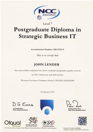 Kcc, ed ucotion
Level 7
Po stgradu ate Diplo rrta in
Strategic Business IT
Accteditation Number: 500/1722 / 6
This is to certify that
JOHN LENDER
has successfully completed the above academic programme quality assured
by NCC Education and delivered by
Western Governors Graduate School, UNITED KINGDOM
26 January 2011
b G. fu*^:, mProfessor Peter Ford
Chair of the Academic Board
Student ID Number: 00098820
Cetificate Number: PGD SBIT-1 11040-1103
Dr Gareth Evans
Dean, Academic Division
Ofqual.lrr:rtlrr Wblsh Assembly Clrreffmer* Rewarding LeAming
The Towers, Towers Business Park, Wilmsiow Road, I{anchester, M20 ZTiZ,llnted Kingdom
flwLlywodaeth Cyntdtad Cynru
 