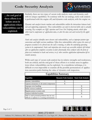 COPYRIGHT © 2015 VIMRO, LLC. ALL RIGHTS RESERVED. ALL REFERENCED COMPANY NAMES AND LOGOS ARE TRADEMARKS OF THEIR RESPECTIVE OWNERS
Similarly, there are two types of secure code analysis: static and dynamic, each
with its unique capabilities. To continue with the car analogy, static code analysis
is performed with the engine off; and dynamic code analysis, with the engine on.
Dynamic code analysis locates runtime code vulnerabilities within the interactions between back
end and supporting components. These vulnerabilities can only be observed while code is actually
executing. Key examples are SQL injection and Cross Site Scripting attacks, which often
either lead to compromise of application data, or alter the data sent and received by the appli-
cation.
Static code analysis identifies more obscure code vulnerabilities, such as improper pointer type
conversions and buffer overrun conditions. Often these vulnerabilities either expose the course of
program execution to be altered once the code is running, or allow the underlying operating
system to be compromised. Static code inspection also reveals any accessible artifacts left behind
after an application completes execution or fails abnormally; these artifacts take the form of
plain text credentials to back end services, or of other sensitive application information left in
volatile memory.
While each type of secure code analysis has its relative strengths and weaknesses,
both are critical, and the end goal of these efforts is to isolate areas in applica-
tions where vulnerabilities can be exploited. As a standalone technique, it is
difficult or even impossible to examine all the possible permutations of applica-
tion execution paths limiting the value of dynamic code inspection.
(800) 272 0019
Ashburn, VA | Baltimore, MD | Boston, MA | Glendale, CA | Las Vegas, NV | Reston, VA | San Diego, CA | Tampa, FL
Authored by VIMRO’s Cybersecurity Leaders
Code Security Analysis
Page 2 of 3
T
....the end goal of
these efforts is to
isolate areas in
applications where
vulnerabilities can be
exploited.
 