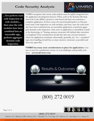 COPYRIGHT © 2015 VIMRO, LLC. ALL RIGHTS RESERVED. ALL REFERENCED COMPANY NAMES AND LOGOS ARE TRADEMARKS OF THEIR RESPECTIVE OWNERS
VIMRO recognizes that secure code analysis must be tightly integrated into
the application development process. Often, code in the Systems Develop-
ment Life Cycle (SDLC) process is unit-based and does not constitute a
complete application. In these cases, the recommended path is to first per-
form static code inspection on code modules, and then, once the code mod-
ules have been combined into an executable application, to perform aggre-
gate dynamic code inspection. And, once an application is assembled, consid-
er the destroying, or “freeing, memory structures left behind after execution
is completed. Your consideration should also take into account instances
where the application terminates abnormally: generally, any “try – exception”
type error handling should free as many memory structures as possible and
close any open files.
VIMRO has many more considerations in place for applications. Con-
tact us now for a preliminary review of your challenges and possible solu-
tions. services@vimro.com
(800) 272 0019
(800) 272 0019
Ashburn, VA | Baltimore, MD | Boston, MA | Glendale, CA | Las Vegas, NV | Reston, VA | San Diego, CA | Tampa, FL
Authored by VIMRO’s Cybersecurity Leaders
Code Security Analysis
Page 3 of 3
T
....first perform static
code inspection on
code modules....
then once the code
modules have been
combined into an
executable app.,
perform aggregate
dynamic code
inspection.
 