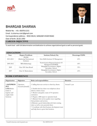 BHARGAB SHARMA
Mobile No: -+91- 8587011215
Email: -b.sharma.rule1@gmail.com
Correspondence address: - NEW DELHI, SANGAM VIHAR ROAD
Date of birth: 26.02.1992
CAREER OBJECTIVE
To work hard with full determination and dedication to achieve organizational goal as well as personal goals.
EDUCATION
Year Degree/Certificate Institute/School, City Percentage/CGPA
2013-2015
PGDM
(Marketing/International
business)
New Delhi Institute Of Management 65%
2009-2012 BBA(Marketing))
North Eastern Regional Institute Of
Management(NERIM)
64%
2009 Class XII: State Board
Mangaldai Government. Higher.
Secondary. School.
55%
2007 Class X: Matriculation
Mangaldai Government. Higher.
Secondary. School.
63%
WORK EXPERIENCE
Organization Digitation Roles and responsibilities Duration
1.SAFEPRESS
PVT
LTD(Market
leader in
logistics and
supply chain
business)
Operation
Executive(brand2)
1. Selling their new services to their key clients.
2. Handle their key client over telephone about
delivery relative issues.
3. Monitor and guide a team of 10 operation
assistances.
4. Prepare a MIS report to operation head.
5 .Maintain their service quality issues regarding
their products and services.
6.Maintain a good relationship with their existing
client as well as new potential client.
7. Coordinate with their business development team
and help them to grow their business.
Around 1 year
Email:b.sharma.rule1@gmail.com Ph: 8587011215
 