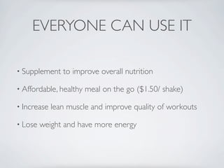 EVERYONE CAN USE IT

• Supplement    to improve overall nutrition

• Affordable, healthy   meal on the go ($1.50/ shake)

• Increase   lean muscle and improve quality of workouts

• Lose   weight and have more energy
 