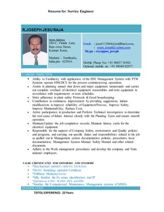 Resume for: Service Engineer
R.JOSEPH JESU RAJA
Home Address
284-C, Vimala Lane,
Raja cross Street,
Kanmai Karai,
Madurai – Tamilnadu,
India.pin- 625016.
Emails : jose6112004@rediffmail.com,
: roym_joseph@yahoo.com
Skype : royappan_joseph
Mobile Phone No: +91 90037 36502
Optional mobile no: +91 98949 02977
CAREER OBJECTIVE
 Ability to Familiarity with application of the HSE Management System with PTW
Systems operate HMI,DCS for the process commissioning operations.
 Assists in planning annual shut down and major equipment turnarounds and carries
out complete overhaul of electrical equipment reassembles and tests equipment in
accordance with requirements or tests schedules.
 Strict adherence to plant safety Protocols & Good housekeeping
 Contribution to continuous improvement by providing suggestions, initiate
modifications to improve reliability of Equipment/Process, Improve Safety,
Improve Maintainability, Reduce Cost,
 Active participation in production and Perform Technical investigation to determine
the root cause of failure Interact closely with the Planning Team and ensure smooth
operation.
 Maintain/Update the job completion records, Maintain history cards for the
electrical equipment.
 Responsible for the support of Company Safety, environment and Quality policies
and programs, and carrying out specific duties and responsibilities related to his job
as spelled out in Management system documentation policies, procedures, local
documentation, Management System Manual, Safety Manual and other related
documents.
 Adhere to the Work management procedures and develop the company and Train
national employees.
VALID CERTIFICATES FOR OFFSHORE AND ONSHORE
 *Sea Survival (BOSIET) OPITTO, STCW2010.
 *Hv/Lv Switching operator Certificate
 *Offshore Medical,(OGUK)
 *fully familiar the Ex zones classification and IP
*Experienced in PLC, SCADA, DCS, and HMI.
 *familiar the Computerized Maintenance Management systems (CMMS)
QUALIFICATION
TOTOL EXPERIENCE: 23 Years
 