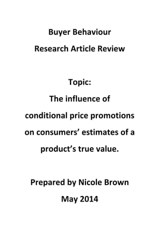  
	
  
Buyer	
  Behaviour	
  
Research	
  Article	
  Review	
  	
  
	
  
Topic:	
  	
  
The	
  influence	
  of	
  	
  
conditional	
  price	
  promotions	
  	
  
on	
  consumers’	
  estimates	
  of	
  a	
  
product’s	
  true	
  value.	
  
	
  
Prepared	
  by	
  Nicole	
  Brown	
  
May	
  2014
 