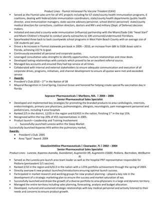 Product Lines: Flumist Intranasal Flu Vaccine Trivalent (CAIV)
 Served as the Flumist sales arm for all VFC projects including for 67 state/county health immunization programs, 6
coalitions, dealing with federal/state immunization coordinators, state/county health departments (public health
director, area immunization managers, state vaccine advisory personnel, school district personnel) state/county
medical directors for corrections, coalition directors, doctors and RN’s and military (Dept. of Defense) decision
makers.
 Initiated and executed a county-wide immunization (influenza) partnership with the Miami/Dade CAA “Head Start”
and Miami Children’s Hospital to conduct yearly outreaches to 10K uninsured/underinsured Floridians.
 Spearheaded three back to back countywide school programs in West Palm Beach County with an average size of
15K students per year.
 Drove a 4x increase in Flumist statewide pre-book in 2009 – 2010, an increase from 68K to 550K doses sold in
Florida, achieving 222 % to goal.
 Continuously exceeded all personal and corporate quotas.
 Leveraged consultative sales strengths to identify opportunities, nurture relationships and close deals.
 Developed lasting relationships with contacts which proved to be an excellent referral source.
 Managed key accounts and ensured they had top service at all times.
 Collaborated with internal and external stakeholders to ensure adequate communication and execution of all
corporate drives, programs, initiatives, and channel development to ensure all quotas were met and exceeded.
service
 Awards:
 President’s Club 2010 – 2nd
in the Nation of 38
 Mayoral Recognition in Coral Spring, Coconut Grove and honored for helping create special flu vaccination day in
florida
Sepracor Pharmaceuticals  Marlboro, MA.  2004 – 2006
Senior Pharmaceutical Sales Specialist
 Developed and implemented key strategies for promoting the branded products to area cardiologists, internists,
endocrinologists, primary care physicians, pulmonologists, allergists, neurologists, pain management personnel and
pediatricians, including 4 area hospitals
 Ranked 2/5 in the district, 12/35 in the region and 63/455 in the nation, finishing 5th
in the top 15%.
 Recognized within the top 20% of 455 representatives in 2005.
 Product launch—Leadership and Training Involvement
o Successfully Launched Lunesta within the Sleep Market
Successfully launched Xopenex HFA within the pulmonary market
Awards:
• President’s Club: 2005
• Area “Spot” Award: 2004
GlaxoSmithKline Pharmaceuticals  Clearwater, FL  2002 – 2004
Senior Pharmaceutical Sales Specialist
Product Lines: Lunesta, Xopenex Avandia, Avandamet, Augmentin XR, Augmentin ES600, Pediarix, Bactroban, Wellbutrin
XL
 Served as the Lunesta pre-launch area team leader as well as the hospital PNT representative responsible for
Pediarix (pentavalent 5/1 vaccine).
 Ranked 2/32 in the region and 6/613 in the nation with a 125% portfolio achievement through the spring of 2003.
 Directly oversaw 6 new product launches/introductions ensuring optimal launch success.
 Participated in market research and working groups for new product planning – played a key role in the
development of a strategic marketing plan to ensure the success and market saturation of xxx.
 Successfully launched and drove the growth of a diverse portfolio to area physicians in a large and dynamic territory.
 Managed the entire territory including sales planning, forecasting, analysis and budget allocation.
 Developed, nurtured and sustained strategic relationships with key medical personnel and actively listened to their
needs and concerns to ensure product growth.
 