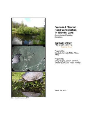(Nova Scotia Environment, 2011)
Proposed Plan for
Road Construction
in Nichols Lake:
Assessing and Avoiding
Alterations
Prepared for:
Elizabeth Kennedy M.Sc, PGeo.
PWS.
Prepared by:
Cindy Quigley, Jordan Gardiner,
Mikasa Quaife, and Tanya Prystay
March 26, 2015
 