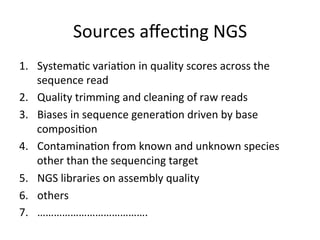Sources	
  aﬀec,ng	
  NGS	
  
1.  Systema,c	
  varia,on	
  in	
  quality	
  scores	
  across	
  the	
  
sequence	
  read	
  
2.  Quality	
  trimming	
  and	
  cleaning	
  of	
  raw	
  reads	
  
3.  Biases	
  in	
  sequence	
  genera,on	
  driven	
  by	
  base	
  
composi,on	
  
4.  Contamina,on	
  from	
  known	
  and	
  unknown	
  species	
  
other	
  than	
  the	
  sequencing	
  target	
  
5.  NGS	
  libraries	
  on	
  assembly	
  quality	
  
6.  others	
  
7.  ………………………………….	
  
 
