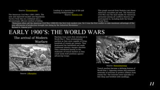 Source: Thomaslegion
The American Civil War (1861-1865). The
new and improved musket and Napoleonic
Tactics from this era combined into a
devastatingly efficient method of killing.
Leading to a massive loss of life and
maiming/disfigurement
Source: Statista.com
This graph sourced from Statista.com shows
American casualties per war. The American
Civil War was the most deadly for American
personnel among all conflicts America has
participated in, including both the future
World Wars.
“Historians often call the American Civil War (1860-65) the first truly modern war, for it was the first conflict to take maximum advantage of the
new efficiencies of production brought into being by the Industrial Revolution.” –
Richard A. Gabriel p.83
EARLY 1900’S: THE WORLD WARS
The arrival of Modern
Warfare
Source: 19fortyfive
Machine Guns were first introduced in
World War I. They revolutionized
warfare as they were capable of firing
hundreds of rounds per minute. They
dominated the battlefield and made
traditional infantry charges obsolete.
They contributed heavily to the
stalemate of trench warfare as they
could easily hold positions against
advancing troops.
Source: Historylearning
Trench warfare became a defining feature of
World War I. Opposing armies dug extensive
networks of trenches to protect soldiers from
enemy fire. The trenches were typically 12
feet deep and fortified with sandbags,
11
 