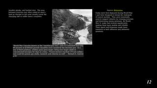 wooden planks, and barbed wire. The area
between trenches was often called no man’s
land as charges in this area usually cause the
charging side to suffer heavy casualties.
Source: Britannica
Tanks were first deployed during World War
I and were designed to break the stalemate
of trench warfare. They were essentially
used to support infantry by crossing trenches
and destroying enemy positions. By World
War II, tanks had evolved significantly,
making them more mobile and reliable.
Their speed and firepower made them
essential in both offensive and defensive
positions.
“World War I became known as the “machine gun war,” and it is estimated that fully
80 percent of all British ground casualties were caused by the machine gun. In a
war of fixed positions, artillery guns grew larger, firing ever larger shells in
concentrated barrages for days at a time… Trench mortars reached 170 mm caliber,
and could fire poison gas shells, mustard, and chlorine as well” – Richard A. Gabriel
p.93
12
 