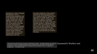 Asymmetric Warfare and
16
Asymmetric warfare changed
the dynamics of war,
emphasizing adaptability and
local resistance. We saw this
in the Vietnam War and the
Afghan-Soviet War. During
this time, we also saw the
rise of non-state actors like
terrorist organizations.
Asymmetric warfare typically
occurs when a smaller force
uses unconventional tactics
against larger militaries,
such as what we saw in the
Vietnam War and later in
Afghanistan and Iraq.
An artist's depiction of the tunnels
used by the Vietcong against the
U.S. troops during the Vietnam War.
This style of combat made it very
difficult for modern weapons and
tools to be effective, and often,
because of the use booby traps with
Guerilla Warfare, combatants were
able to inflict psychological damage
and terror on their enemies. Usually,
these tunnels had places for the
Vietcong to sleep/cook, as well as
places to trap and kill any would-be
intruders.
“Much has been heard of the concept of ‘asymmetric warfare’. Broadly speaking, this purports
to describe a means of fighting through which a weaker power can offset or neutralize the
strengths of a more powerful opponent by applying what strength it has to its opponent’s
weaknesses.” – Sir Martin Ewans
 